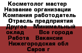 Косметолог-мастер › Название организации ­ Компания-работодатель › Отрасль предприятия ­ Другое › Минимальный оклад ­ 1 - Все города Работа » Вакансии   . Нижегородская обл.,Саров г.